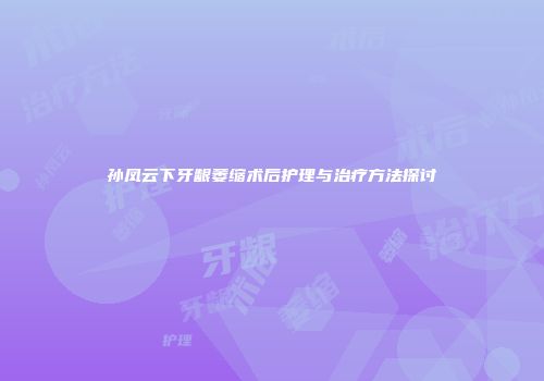 孙凤云下牙龈萎缩术后护理与治疗方法探讨