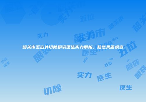 韶关市五位外切除眼袋医生实力解析，助您美丽蜕变
