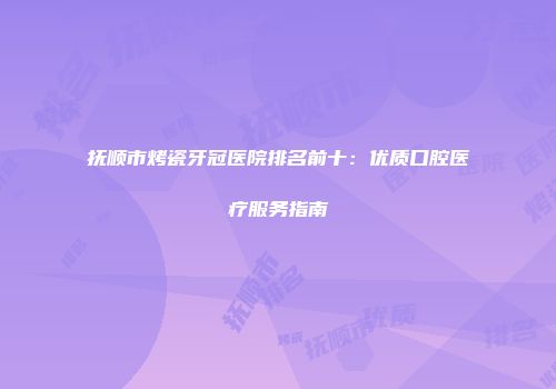 抚顺市烤瓷牙冠医院排名前十：优质口腔医疗服务指南