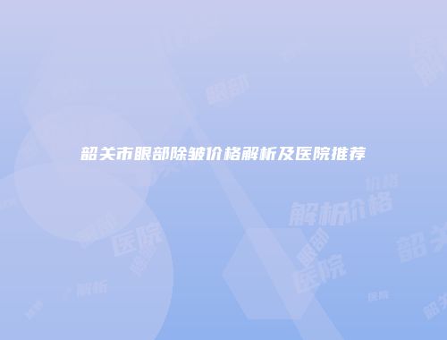 韶关市眼部除皱价格解析及医院推荐
