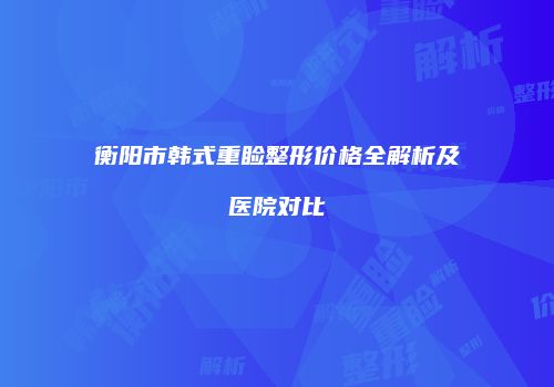 衡阳市韩式重睑整形价格全解析及医院对比
