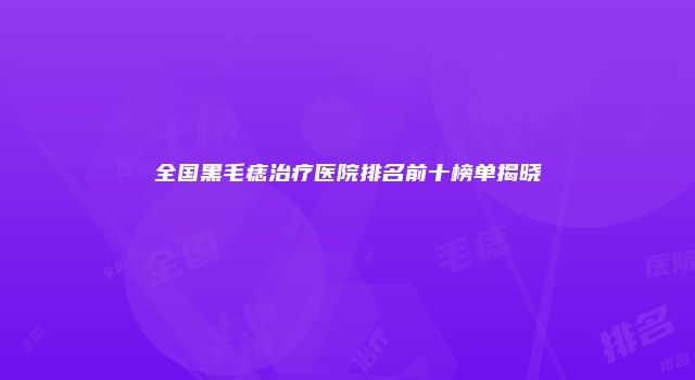 全国黑毛痣治疗医院排名前十榜单揭晓