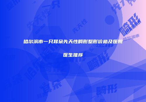 哈尔滨市一只耳朵先天性畸形整形价格及医院医生推荐