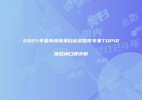 2025年国内皮肤美白去斑整形专家TOP10排名榜口碑评测
