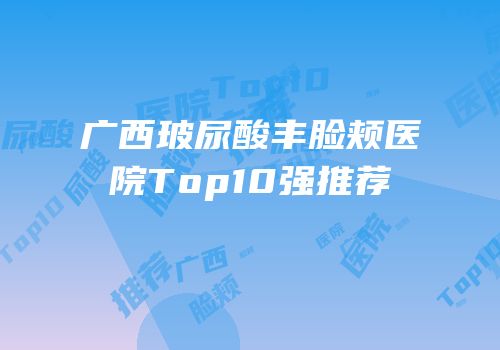 广西玻尿酸丰脸颊医院Top10强推荐