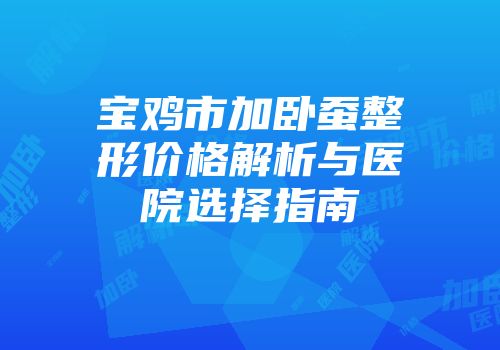宝鸡市加卧蚕整形价格解析与医院选择指南