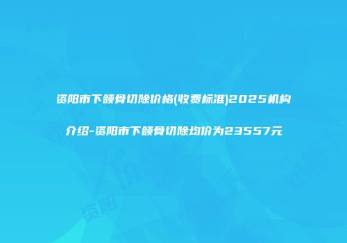 资阳市下颌骨切除价格(收费标准)2025机构介绍-资阳市下颌骨切除均价为23557元
