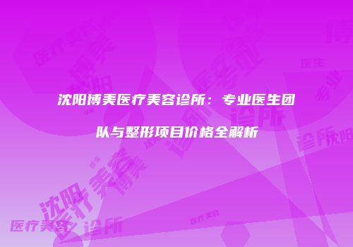 沈阳博美医疗美容诊所：专业医生团队与整形项目价格全解析