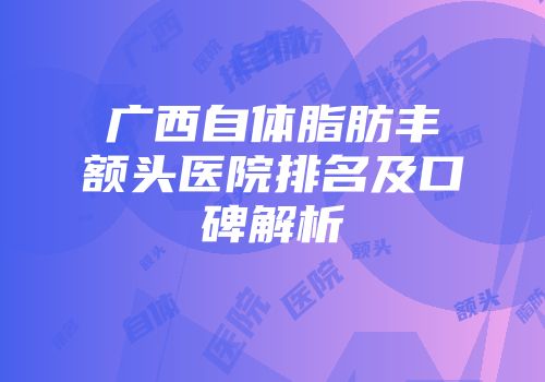 广西自体脂肪丰额头医院排名及口碑解析