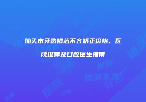 汕头市牙齿错落不齐矫正价格、医院推荐及口腔医生指南