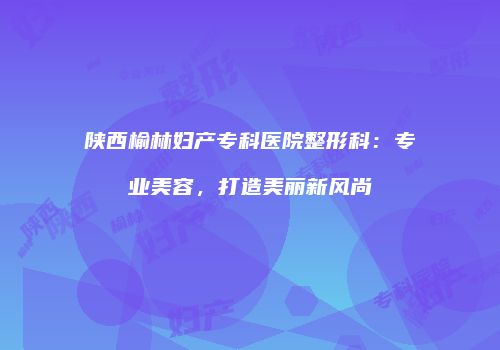 陕西榆林妇产专科医院整形科：专业美容，打造美丽新风尚