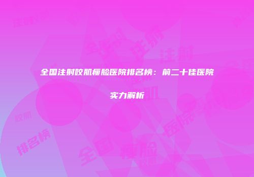 全国注射咬肌瘦脸医院排名榜：前二十佳医院实力解析