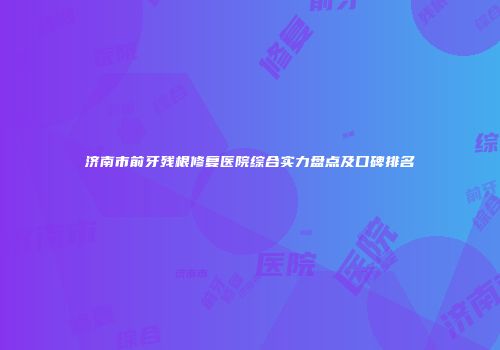 济南市前牙残根修复医院综合实力盘点及口碑排名