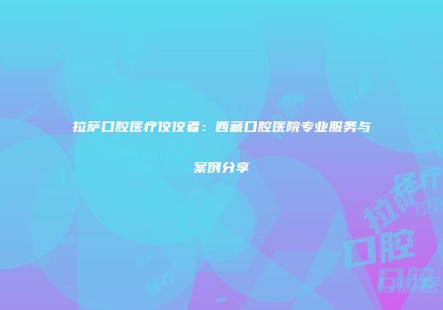 拉萨口腔医疗佼佼者：西藏口腔医院专业服务与案例分享