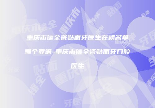 重庆市镶全瓷贴面牙医生在榜名单哪个靠谱-重庆市镶全瓷贴面牙口腔医生