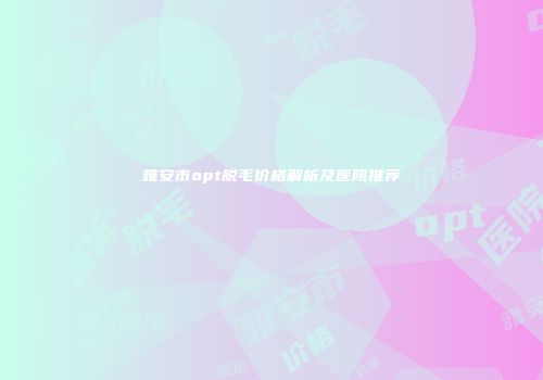 雅安市opt脱毛价格解析及医院推荐