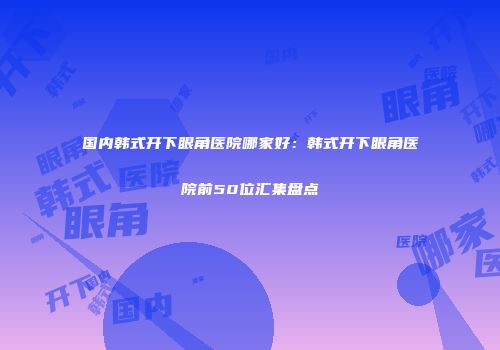国内韩式开下眼角医院哪家好：韩式开下眼角医院前50位汇集盘点