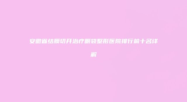 安徽省结膜切开治疗眼袋整形医院排行前十名详解