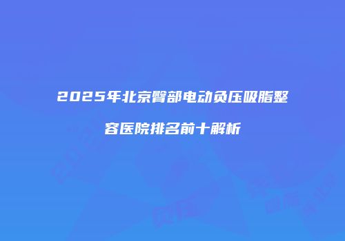 2025年北京臀部电动负压吸脂整容医院排名前十解析