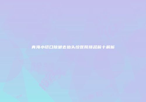 青海小切口除皱去抬头纹医院排名前十解析