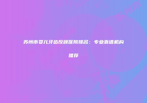 苏州市婴儿牙齿反颌医院排名：专业靠谱机构推荐
