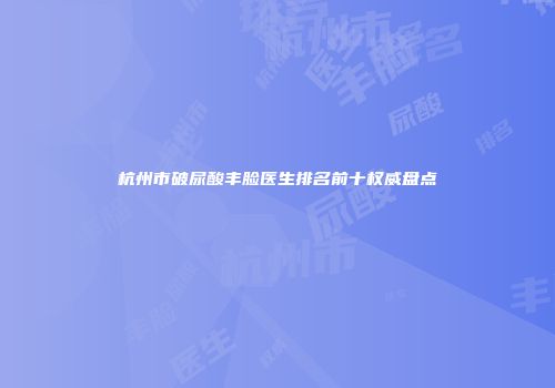 杭州市破尿酸丰脸医生排名前十权威盘点