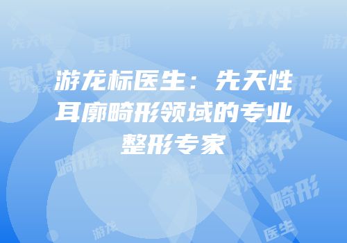 游龙标医生：先天性耳廓畸形领域的专业整形专家