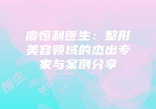 廖恒利医生：整形美容领域的杰出专家与案例分享