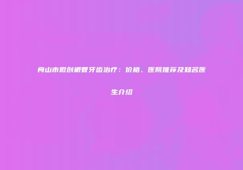 舟山市微创根管牙齿治疗：价格、医院推荐及知名医生介绍