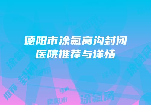 德阳市涂氟窝沟封闭医院推荐与详情