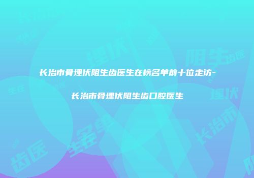 长治市骨埋伏阻生齿医生在榜名单前十位走访-长治市骨埋伏阻生齿口腔医生