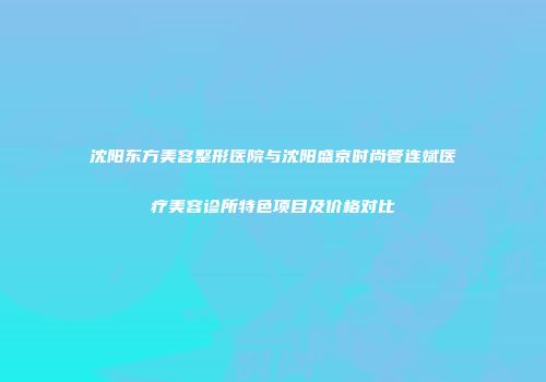 沈阳东方美容整形医院与沈阳盛京时尚管连斌医疗美容诊所特色项目及价格对比