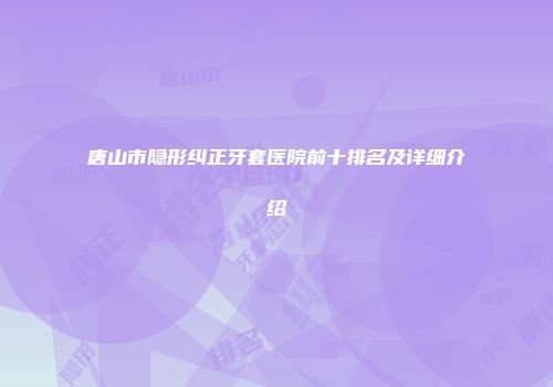唐山市隐形纠正牙套医院前十排名及详细介绍