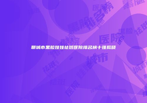 聊城市黑脸娃娃祛斑医院排名榜十强揭晓