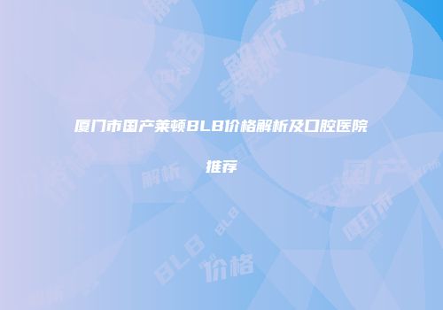 厦门市国产莱顿BLB价格解析及口腔医院推荐