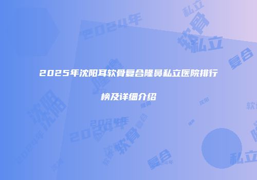 2025年沈阳耳软骨复合隆鼻私立医院排行榜及详细介绍