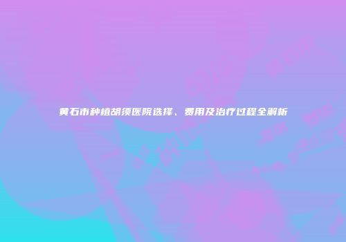 黄石市种植胡须医院选择、费用及治疗过程全解析