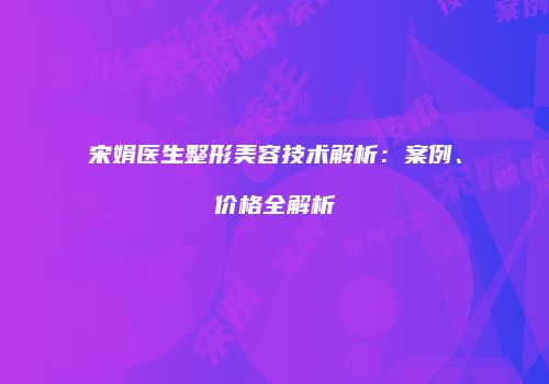 宋娟医生整形美容技术解析：案例、价格全解析