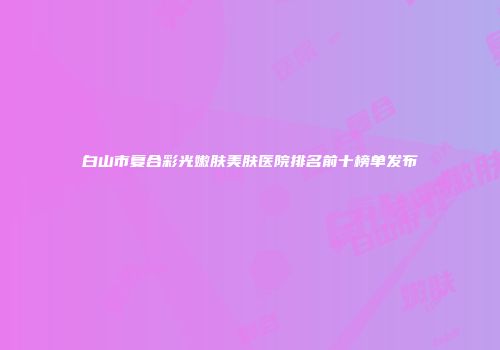 白山市复合彩光嫩肤美肤医院排名前十榜单发布