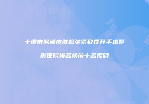 十堰市脸部皮肤松弛紧致提升手术整形医院排名榜前十名揭晓