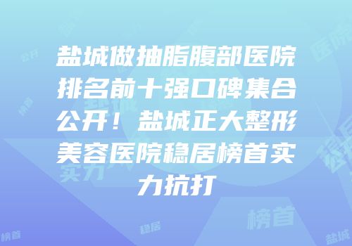 盐城做抽脂腹部医院排名前十强口碑集合公开！盐城正大整形美容医院稳居榜首实力抗打