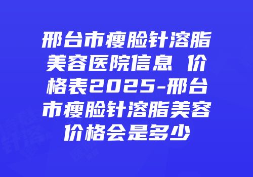 邢台市瘦脸针溶脂美容医院信息 价格表2025-邢台市瘦脸针溶脂美容价格会是多少