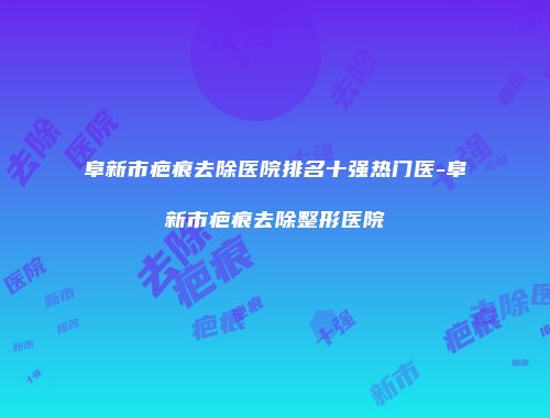 阜新市疤痕去除医院排名十强热门医-阜新市疤痕去除整形医院