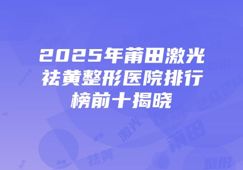 2025年莆田激光祛黄整形医院排行榜前十揭晓