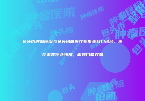 包头市肿瘤医院与包头铂丽医疗整形美容门诊部：医疗美容行业翘楚，服务口碑双赢