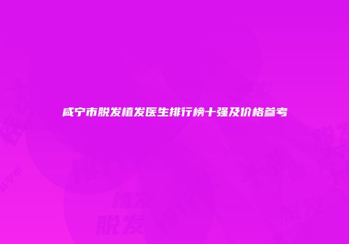 咸宁市脱发植发医生排行榜十强及价格参考