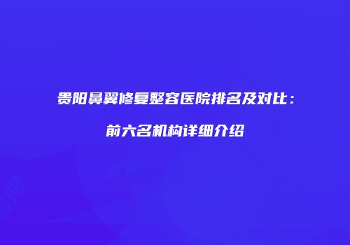 贵阳鼻翼修复整容医院排名及对比：前六名机构详细介绍