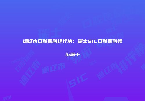 通辽市口腔医院排行榜：瑞士SIC口腔医院领衔前十