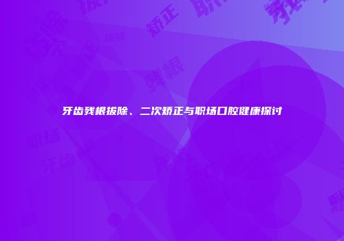 牙齿残根拔除、二次矫正与职场口腔健康探讨