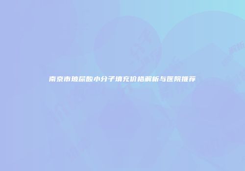 南京市玻尿酸小分子填充价格解析与医院推荐